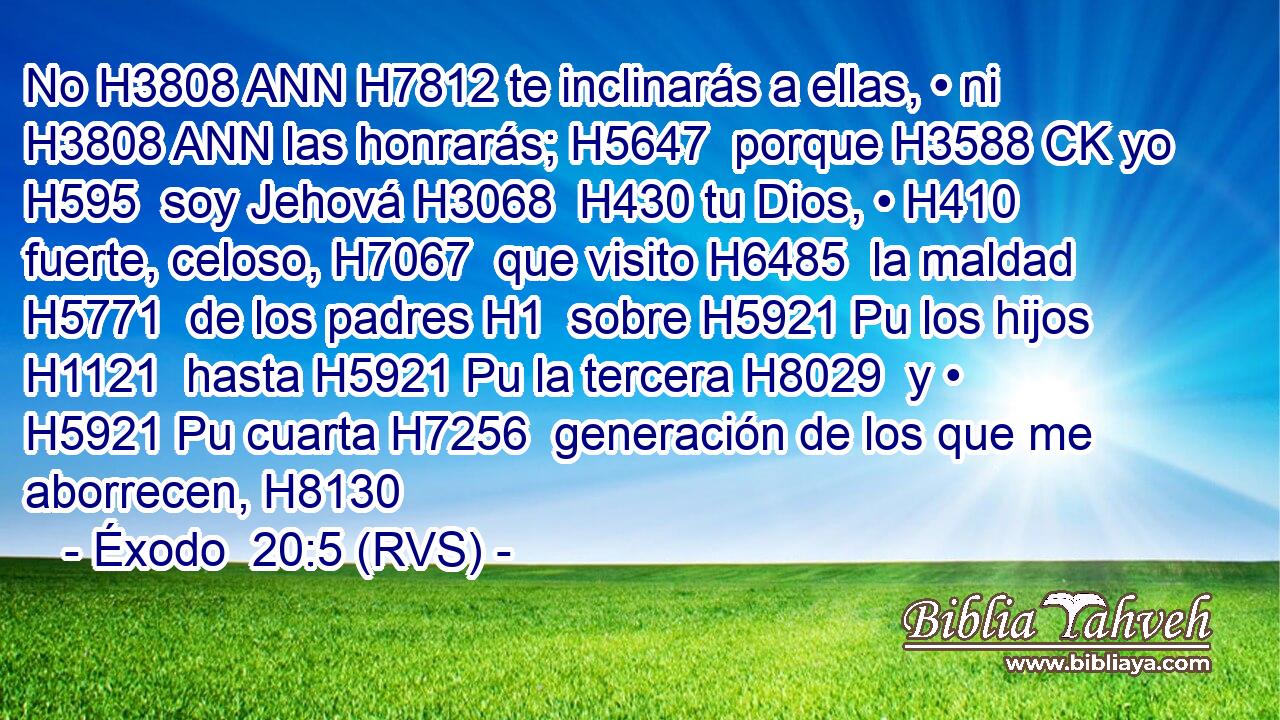 No H3808 ANN H7812 te inclinarás a ellas, • ni H3808 ANN las honrarás; H5647  porque H3588 CK yo H595  soy Jehová H3068  H430 tu Dios, • H410  fuerte, celoso, H7067  que visito H6485  la maldad H5771  de los padres H1  sobre H5921 Pu los hijos H1121  hasta H5921 Pu la tercera H8029  y • H5921 Pu cuarta H7256  generación de los que me aborrecen, H8130  