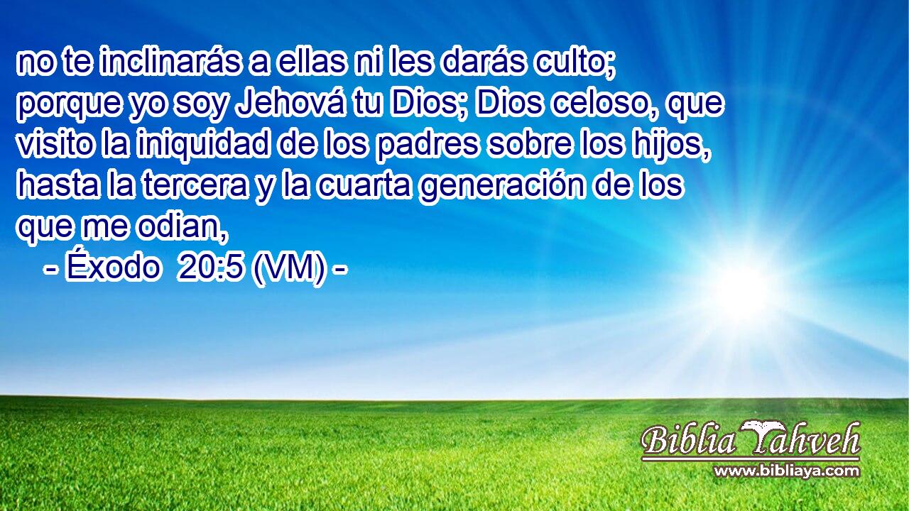  no te inclinarás a ellas ni les darás culto; porque yo soy Jehová tu Dios; Dios celoso, que visito la iniquidad de los padres sobre los hijos, hasta la tercera y la cuarta generación de los que me odian, 