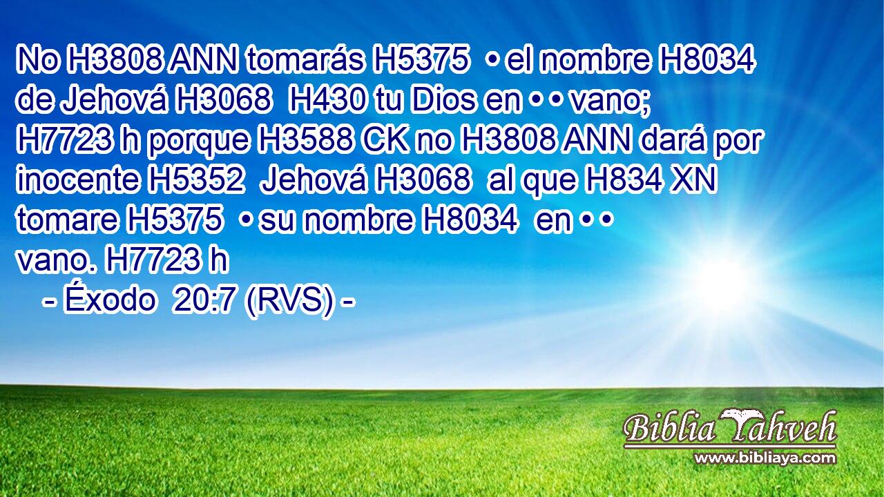 No H3808 ANN tomarás H5375  • el nombre H8034  de Jehová H3068  H430 tu Dios en • • vano; H7723 h porque H3588 CK no H3808 ANN dará por inocente H5352  Jehová H3068  al que H834 XN tomare H5375  • su nombre H8034  en • • vano. H7723 h 