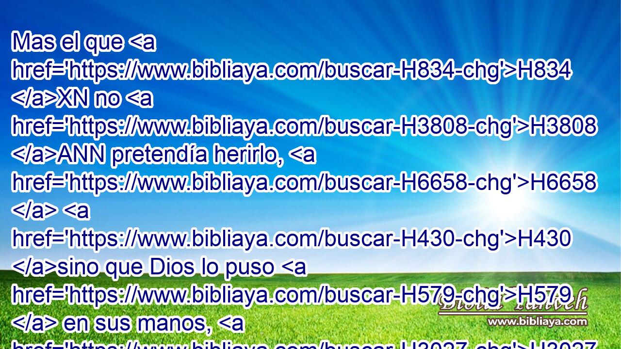 Mas el que H834 XN no H3808 ANN pretendía herirlo, H6658  H430 sino que Dios lo puso H579  en sus manos, H3027  H7760 entonces yo te señalaré lugar H4725  al cual H834 XN H5127 ha de huir. H5251  • H8033 Aj 