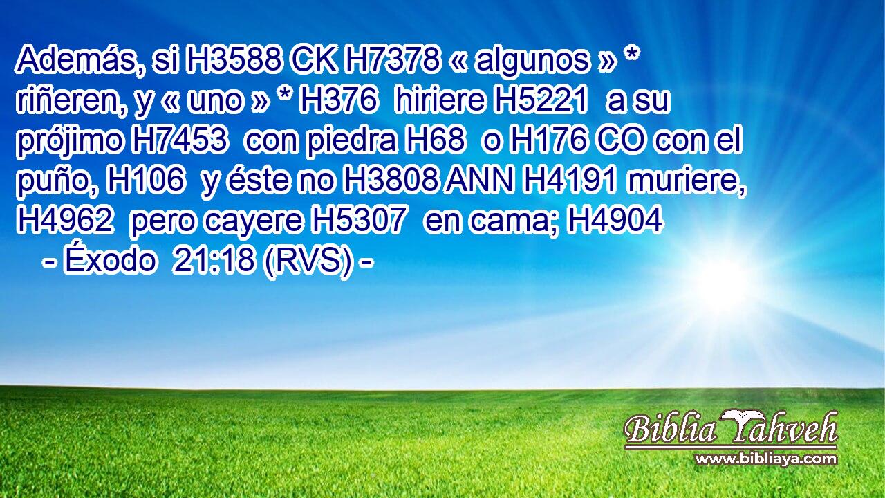 Además, si H3588 CK H7378 « algunos » * riñeren, y « uno » * H376  hiriere H5221  a su prójimo H7453  con piedra H68  o H176 CO con el puño, H106  y éste no H3808 ANN H4191 muriere, H4962  pero cayere H5307  en cama; H4904  