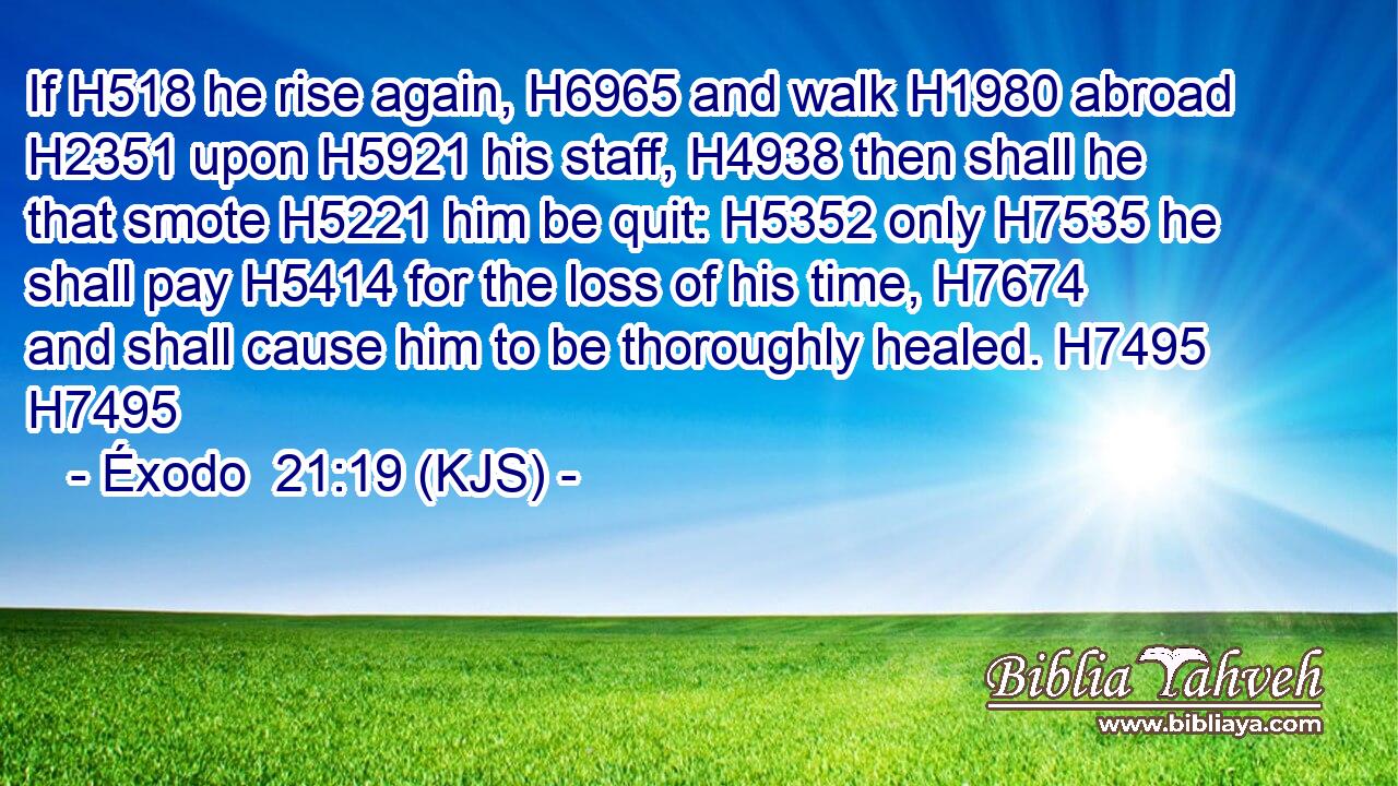 If H518 he rise again, H6965 and walk H1980 abroad H2351 upon H5921 his staff, H4938 then shall he that smote H5221 him be quit: H5352 only H7535 he shall pay H5414 for the loss of his time, H7674 and shall cause him to be thoroughly healed. H7495 H7495
