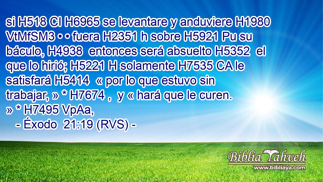 si H518 CI H6965 se levantare y anduviere H1980 VtMfSM3 • • fuera H2351 h sobre H5921 Pu su báculo, H4938  entonces será absuelto H5352  el que lo hirió; H5221 H solamente H7535 CA le satisfará H5414  « por lo que estuvo sin trabajar, » * H7674 ,  y « hará que le curen. » * H7495 VpAa,  