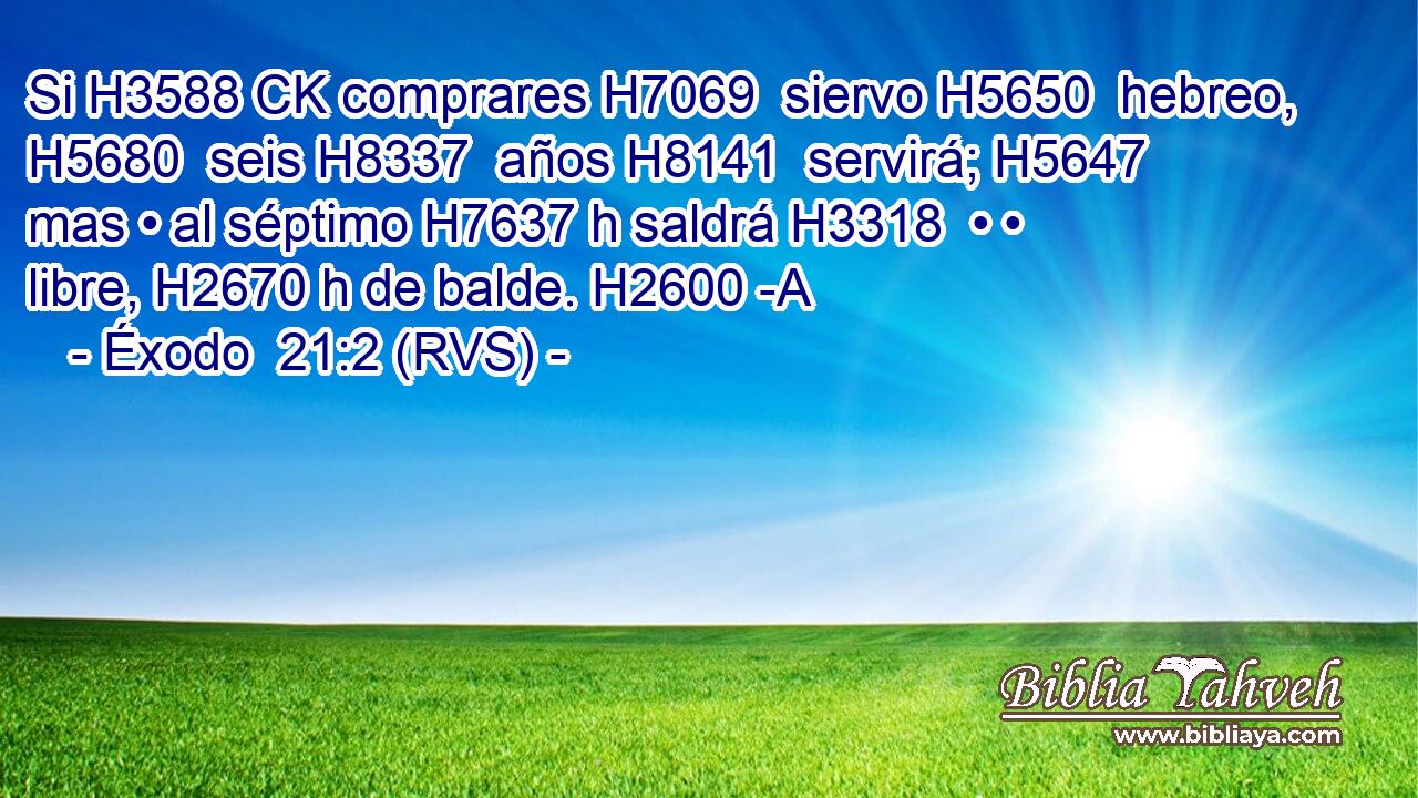 Si H3588 CK comprares H7069  siervo H5650  hebreo, H5680  seis H8337  años H8141  servirá; H5647  mas • al séptimo H7637 h saldrá H3318  • • libre, H2670 h de balde. H2600 -A 