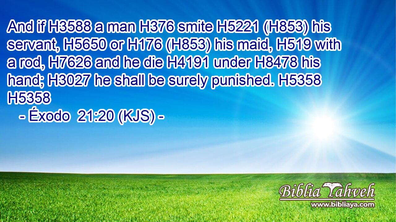 And if H3588 a man H376 smite H5221 (H853) his servant, H5650 or H176 (H853) his maid, H519 with a rod, H7626 and he die H4191 under H8478 his hand; H3027 he shall be surely punished. H5358 H5358