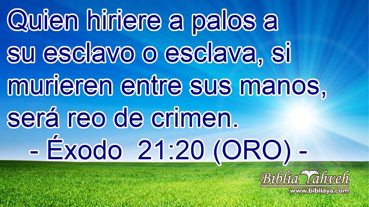  Quien hiriere a palos a su esclavo o esclava, si murieren entre sus manos, será reo de crimen. 