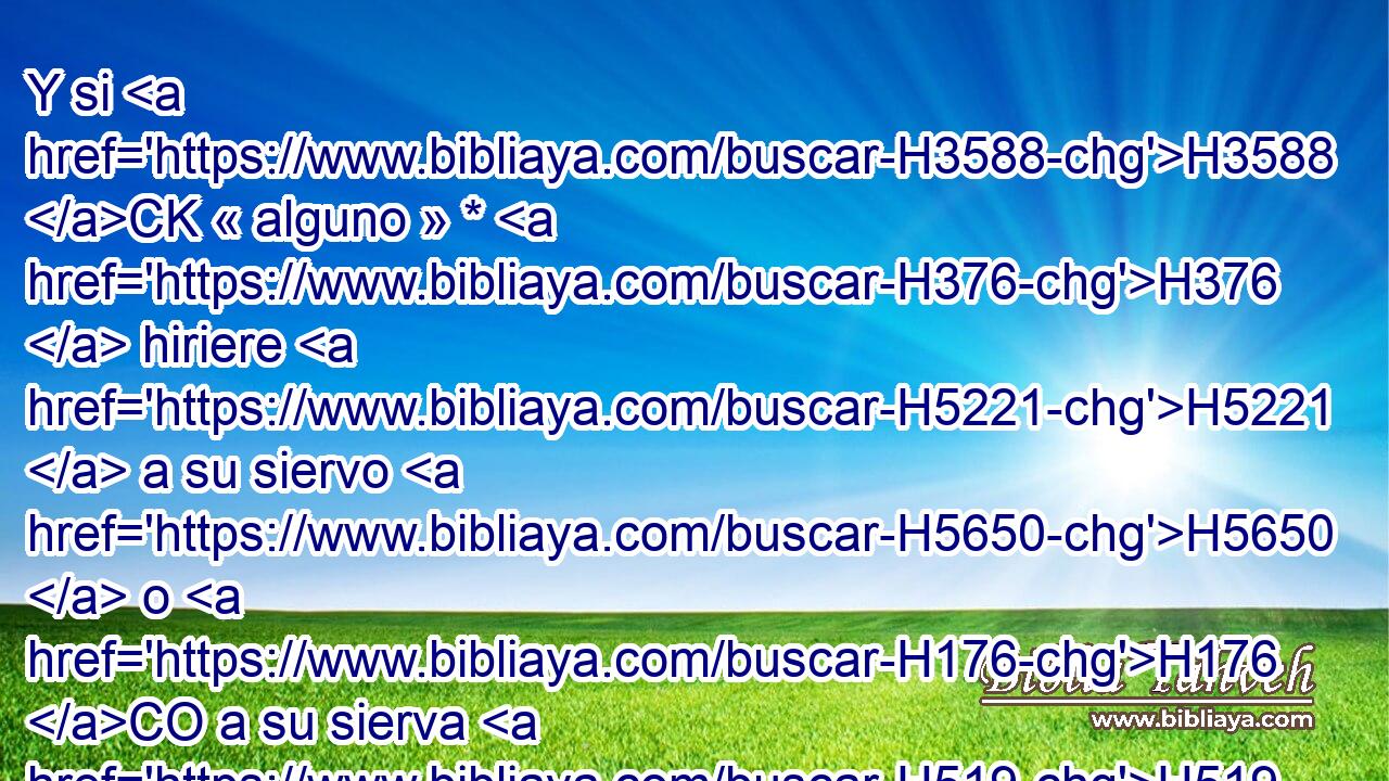 Y si H3588 CK « alguno » * H376  hiriere H5221  a su siervo H5650  o H176 CO a su sierva H519  con • palo, H7626 h H4191 y muriere H4962  bajo H8478 Pt su mano, H3027  • H5358  será castigado; H5358  