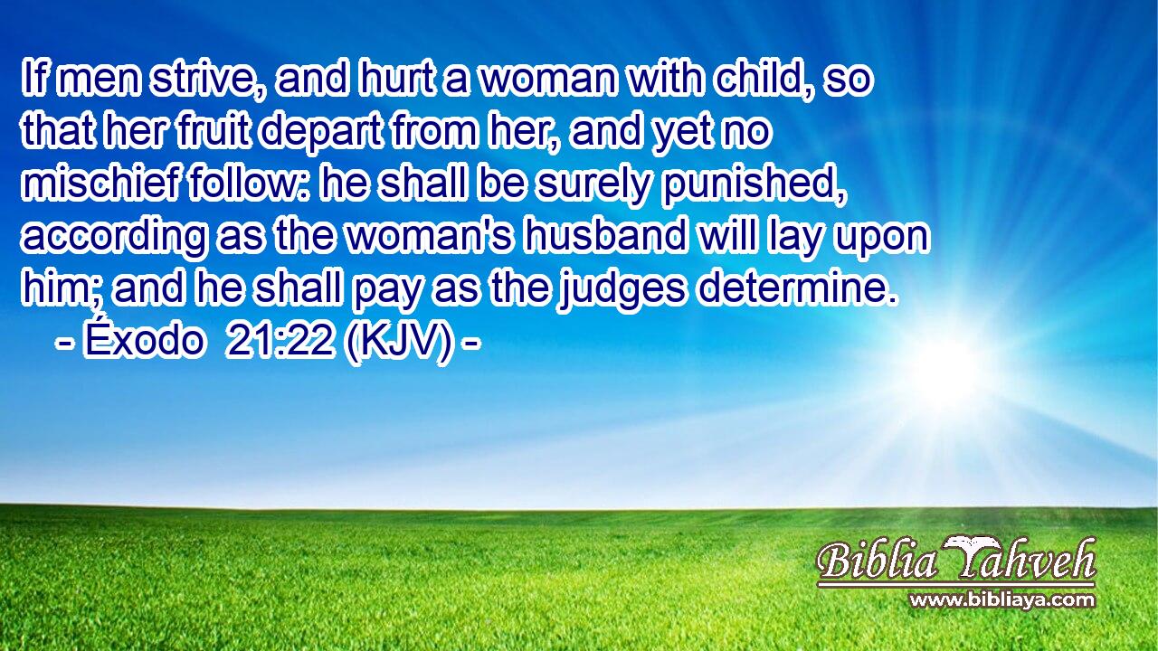 If men strive, and hurt a woman with child, so that her fruit depart from her, and yet no mischief follow: he shall be surely punished, according as the woman's husband will lay upon him; and he shall pay as the judges determine.