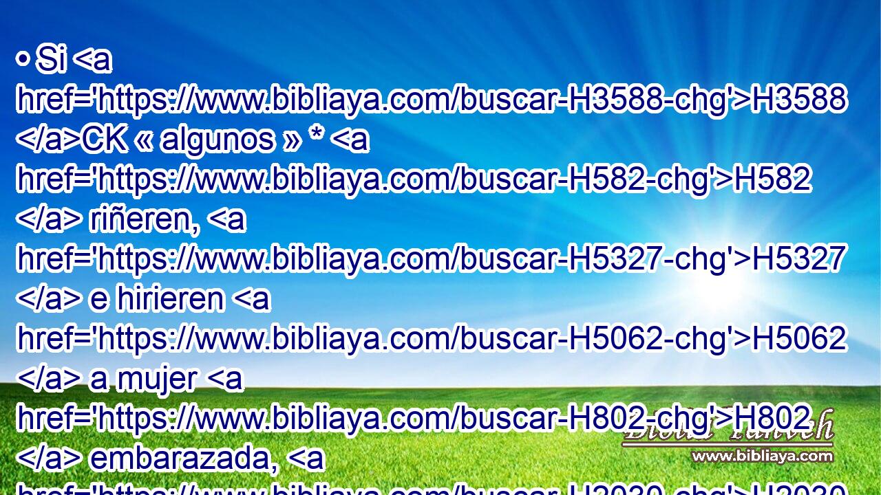 • Si H3588 CK « algunos » * H582  riñeren, H5327  e hirieren H5062  a mujer H802  embarazada, H2030  y« ésta abortare, » * H3318 , ,  H3206 pero sin H3808 ANN haber H1961  muerte, H611  • H6064  H834 H7896 serán penados H6064  conforme a lo que les impusiere H5921  el marido de H1167 la mujer y H802 Cc juzgaren los H5414 H6414 • jueces. 