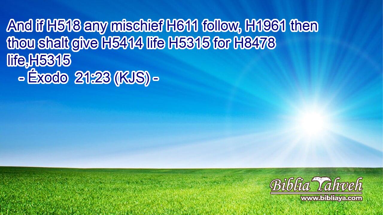 And if H518 any mischief H611 follow, H1961 then thou shalt give H5414 life H5315 for H8478 life,H5315