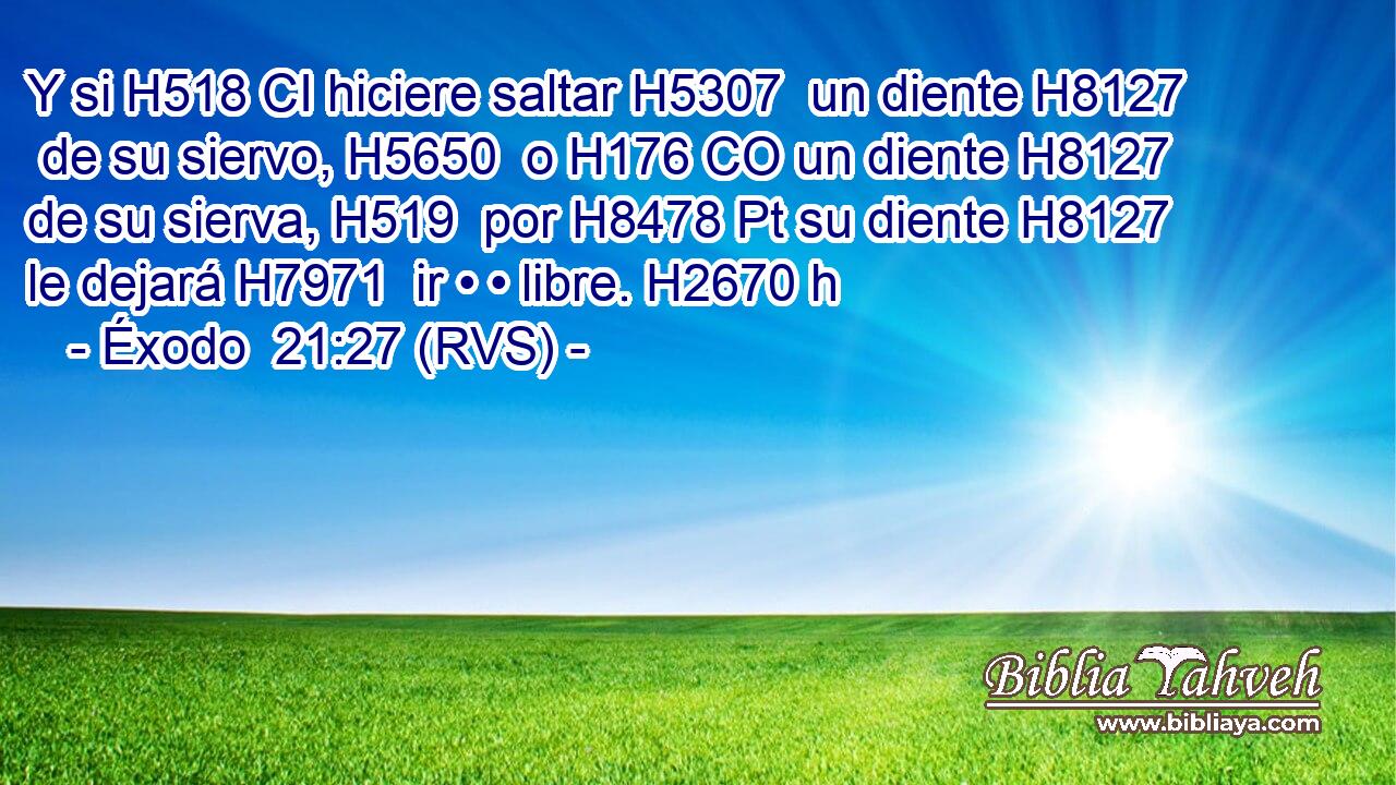 Y si H518 CI hiciere saltar H5307  un diente H8127  de su siervo, H5650  o H176 CO un diente H8127  de su sierva, H519  por H8478 Pt su diente H8127  le dejará H7971  ir • • libre. H2670 h 