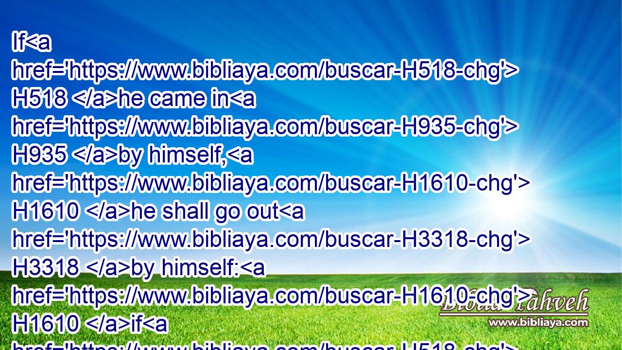 If H518 he came in H935 by himself, H1610 he shall go out H3318 by himself: H1610 if H518 he H1931 were married, H1167  H802 then his wife H802 shall go out H3318 with H5973 him.