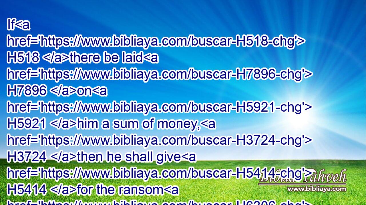 If H518 there be laid H7896 on H5921 him a sum of money, H3724 then he shall give H5414 for the ransom H6306 of his life H5315 whatsoever H3605  H834 is laid H7896 upon H5921 him.