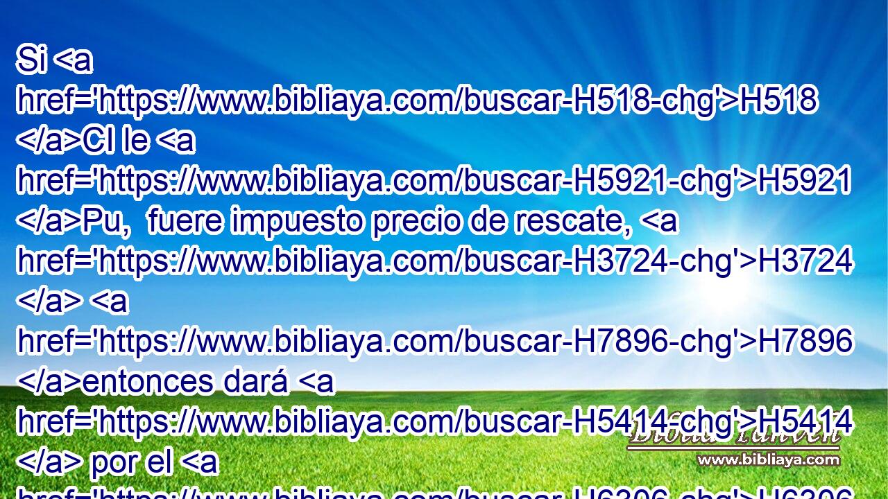 Si H518 CI le H5921 Pu,  fuere impuesto precio de rescate, H3724  H7896 entonces dará H5414  por el H6306  rescate de su persona H5315  • • H3605  cuanto H834 XN H7896 le H5921 Pu,  fuere impuesto. 