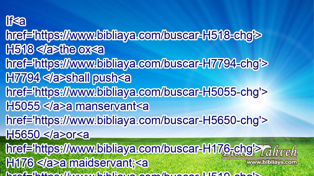 If H518 the ox H7794 shall push H5055 a manservant H5650 or H176 a maidservant; H519 he shall give H5414 unto their master H113 thirty H7970 shekels H8255 of silver, H3701 and the ox H7794 shall be stoned.H5619