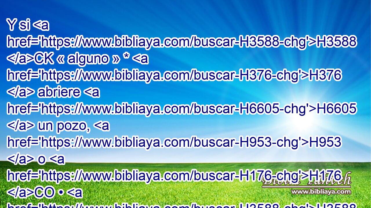 Y si H3588 CK « alguno » * H376  abriere H6605  un pozo, H953  o H176 CO • H3588 CK cavare H3738  • H376  cisterna, H953  y no H3808 ANN la cubriere, H3680  y cayere H5307  allí H8033 Aj buey H7794  o H176 CO asno, H2543  
