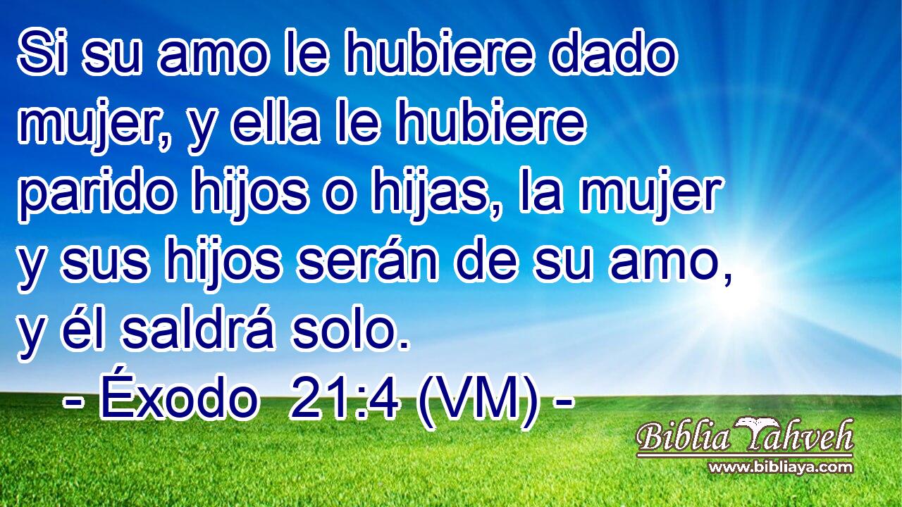  Si su amo le hubiere dado mujer, y ella le hubiere parido hijos o hijas, la mujer y sus hijos serán de su amo, y él saldrá solo. 