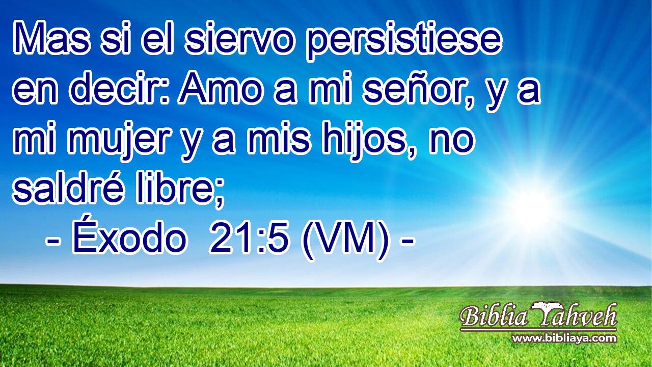  Mas si el siervo persistiese en decir: Amo a mi señor, y a mi mujer y a mis hijos, no saldré libre; 