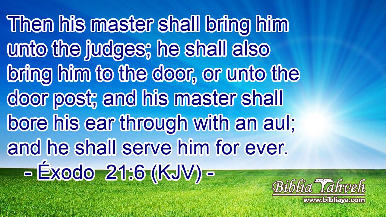 Then his master shall bring him unto the judges; he shall also bring him to the door, or unto the door post; and his master shall bore his ear through with an aul; and he shall serve him for ever.