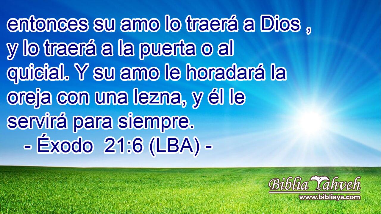 entonces su amo lo traerá a Dios , y lo traerá a la puerta o al quicial. Y su amo le horadará la oreja con una lezna, y él le servirá para siempre.