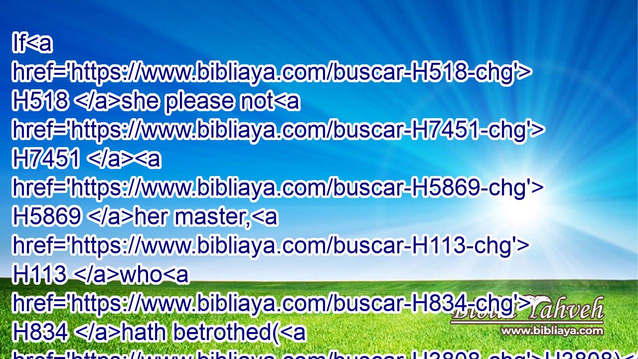 If H518 she please not H7451  H5869 her master, H113 who H834 hath betrothed(H3808)  H3259 her to himself, then shall he let her be redeemed: H6299 to sell H4376 her unto a strange H5237 nation H5971 he shall have no H3808 power, H4910 seeing he hath dealt deceitfully H898 with her.