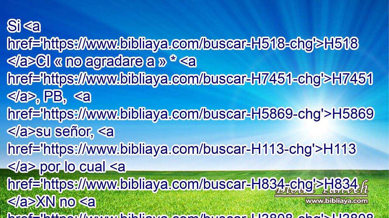 Si H518 CI « no agradare a » * H7451 , PB,  H5869 su señor, H113  por lo cual H834 XN no H3808 ANN la tomó H3259  por esposa, • se le permitirá que se rescate, y H6299 no la H3808  podrá vender H4910 PL,  H4376 H898 a pueblo extraño H5971  cuando H5237 PB la desechare. 