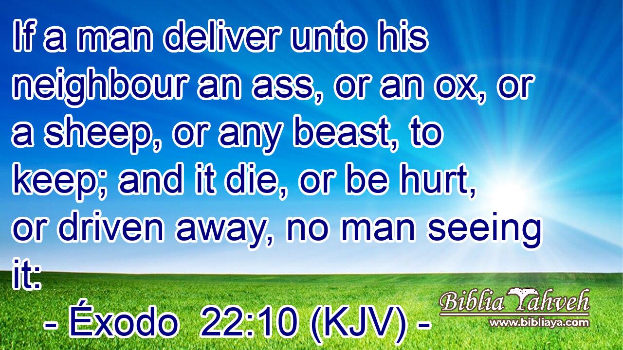 If a man deliver unto his neighbour an ass, or an ox, or a sheep, or any beast, to keep; and it die, or be hurt, or driven away, no man seeing it: