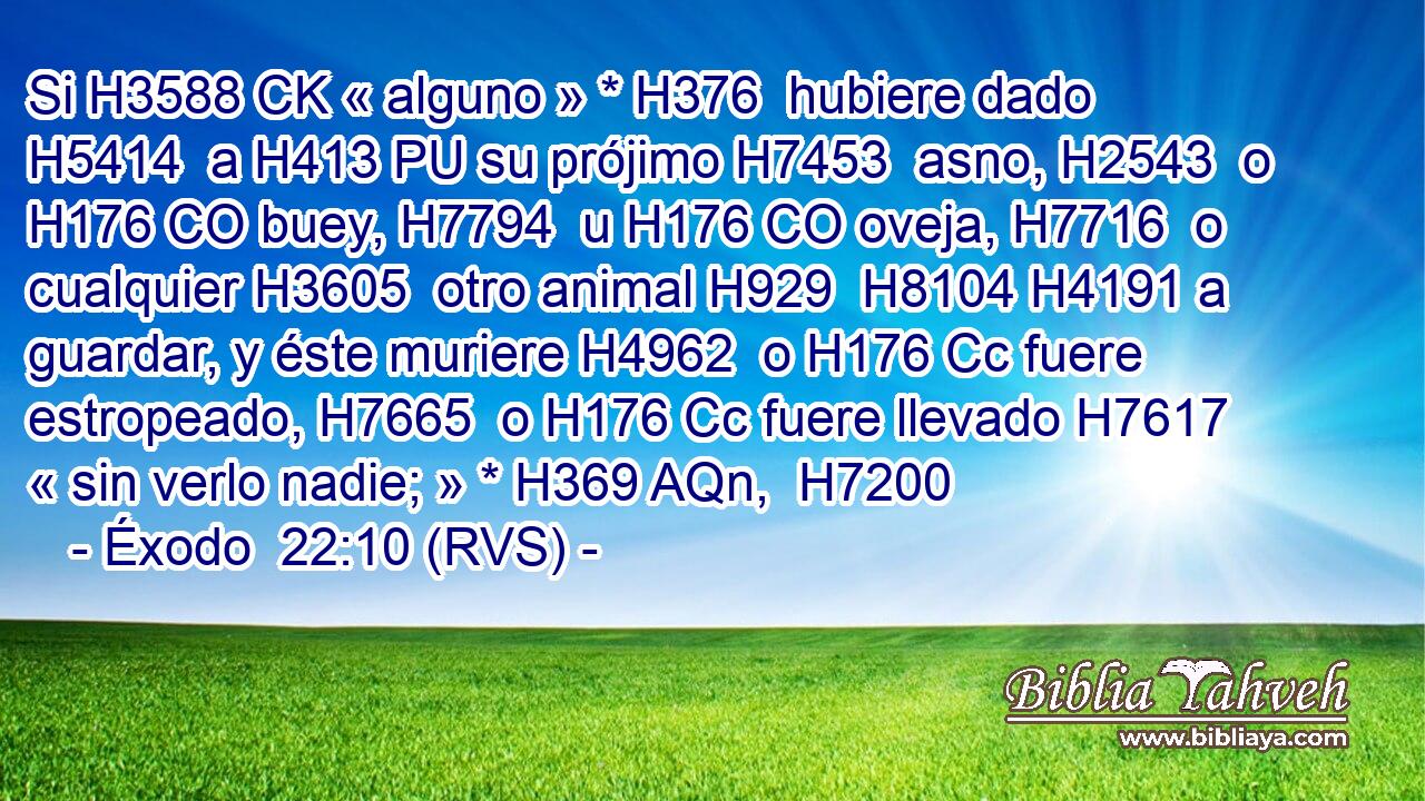 Si H3588 CK « alguno » * H376  hubiere dado H5414  a H413 PU su prójimo H7453  asno, H2543  o H176 CO buey, H7794  u H176 CO oveja, H7716  o cualquier H3605  otro animal H929  H8104 H4191 a guardar, y éste muriere H4962  o H176 Cc fuere estropeado, H7665  o H176 Cc fuere llevado H7617  « sin verlo nadie; » * H369 AQn,  H7200 