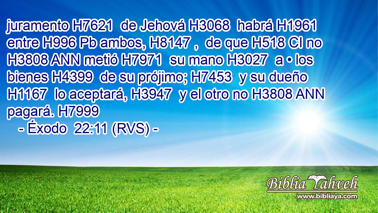 juramento H7621  de Jehová H3068  habrá H1961  entre H996 Pb ambos, H8147 ,  de que H518 CI no H3808 ANN metió H7971  su mano H3027  a • los bienes H4399  de su prójimo; H7453  y su dueño H1167  lo aceptará, H3947  y el otro no H3808 ANN pagará. H7999  