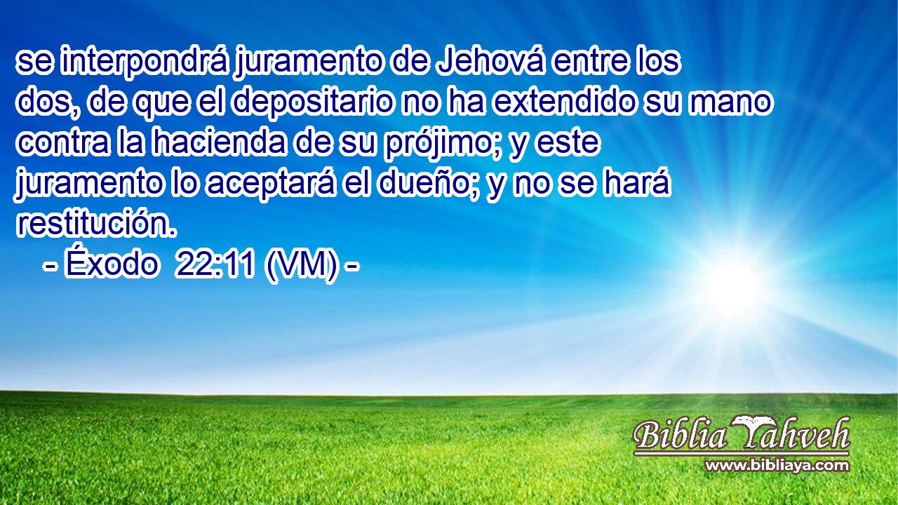  se interpondrá juramento de Jehová entre los dos, de que el depositario no ha extendido su mano contra la hacienda de su prójimo; y este juramento lo aceptará el dueño; y no se hará restitución. 