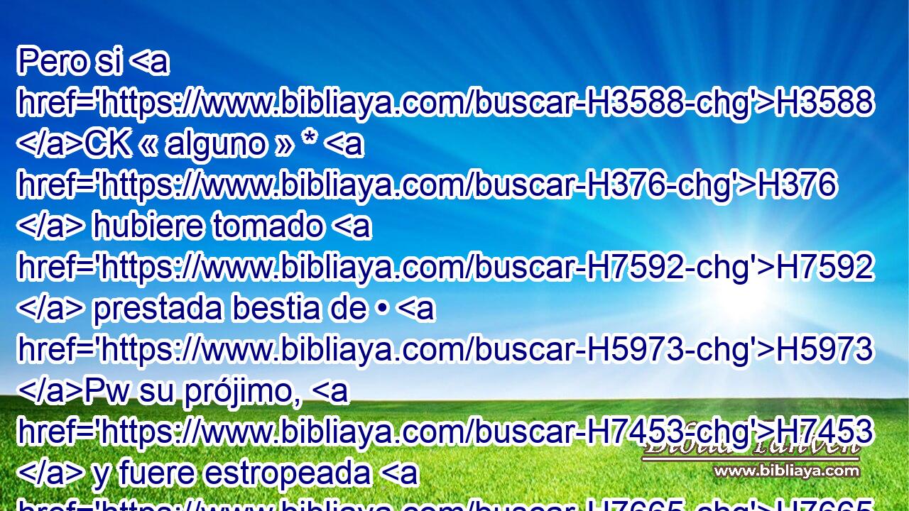 Pero si H3588 CK « alguno » * H376  hubiere tomado H7592  prestada bestia de • H5973 Pw su prójimo, H7453  y fuere estropeada H7665  o H176 Cc H4191 muerta, H4962  « estando ausente » * H369 AQn, Pw,  su dueño, H1167  deberá pagarla. H7999 VpAa,  