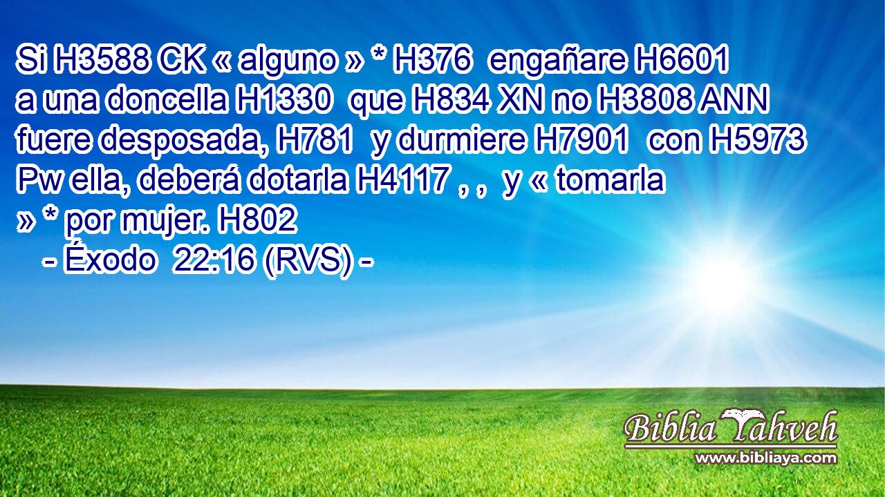 Si H3588 CK « alguno » * H376  engañare H6601  a una doncella H1330  que H834 XN no H3808 ANN fuere desposada, H781  y durmiere H7901  con H5973 Pw ella, deberá dotarla H4117 , ,  y « tomarla » * por mujer. H802  