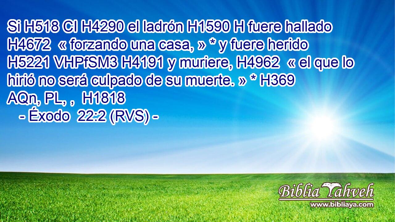 Si H518 CI H4290 el ladrón H1590 H fuere hallado H4672  « forzando una casa, » * y fuere herido H5221 VHPfSM3 H4191 y muriere, H4962  « el que lo hirió no será culpado de su muerte. » * H369 AQn, PL, ,  H1818 