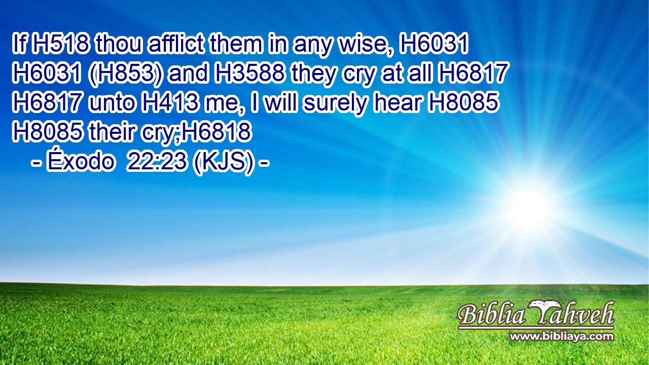 If H518 thou afflict them in any wise, H6031  H6031 (H853) and H3588 they cry at all H6817  H6817 unto H413 me, I will surely hear H8085  H8085 their cry;H6818