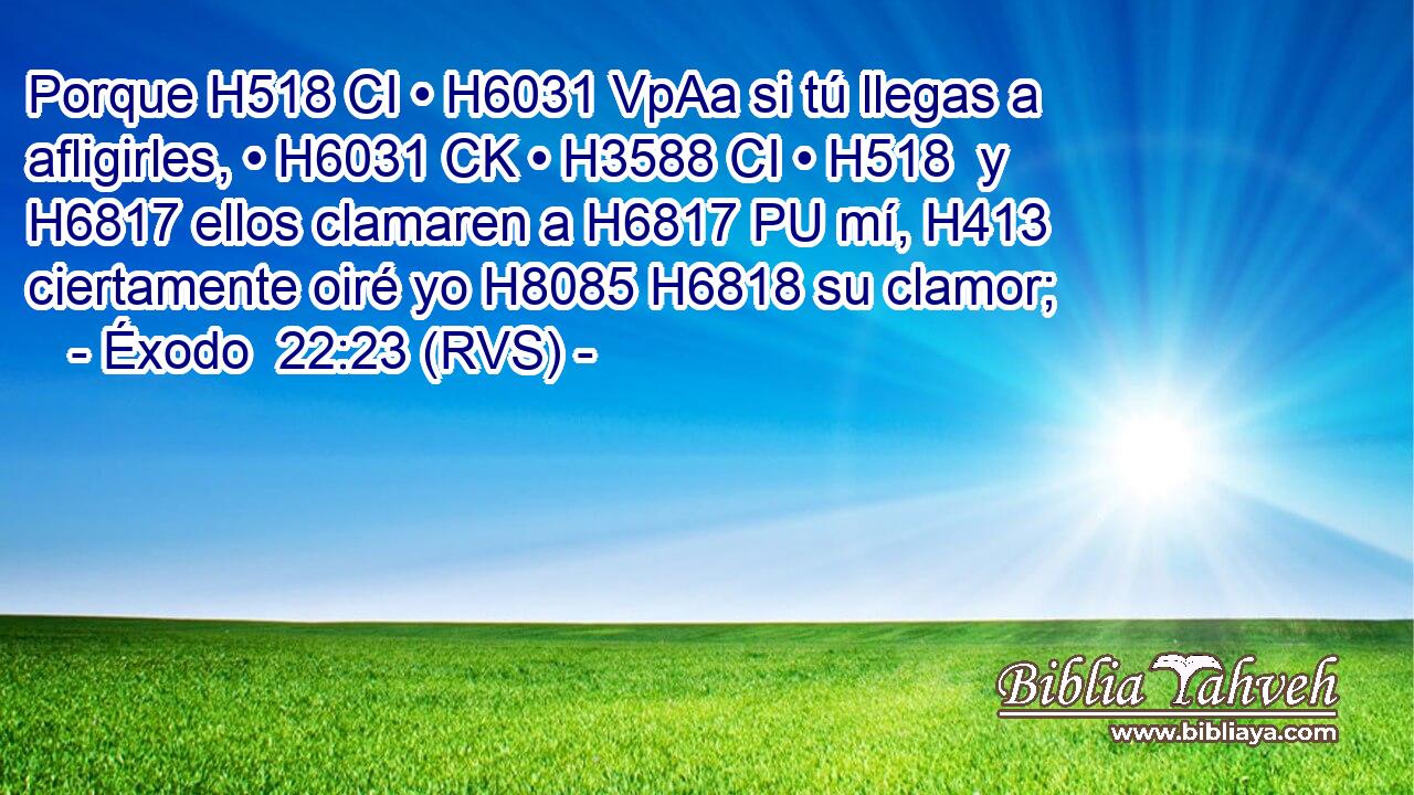Porque H518 CI • H6031 VpAa si tú llegas a afligirles, • H6031 CK • H3588 CI • H518  y H6817 ellos clamaren a H6817 PU mí, H413  ciertamente oiré yo H8085 H6818 su clamor; 