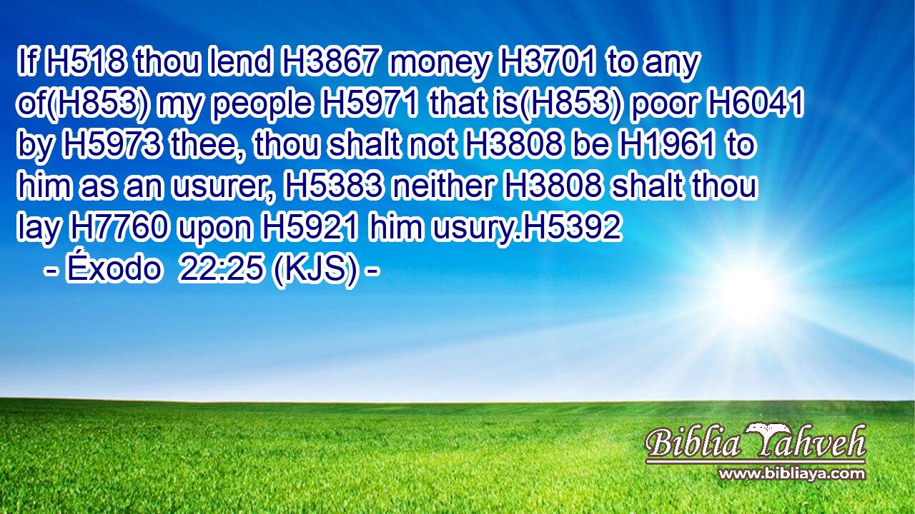 If H518 thou lend H3867 money H3701 to any of(H853) my people H5971 that is(H853) poor H6041 by H5973 thee, thou shalt not H3808 be H1961 to him as an usurer, H5383 neither H3808 shalt thou lay H7760 upon H5921 him usury.H5392