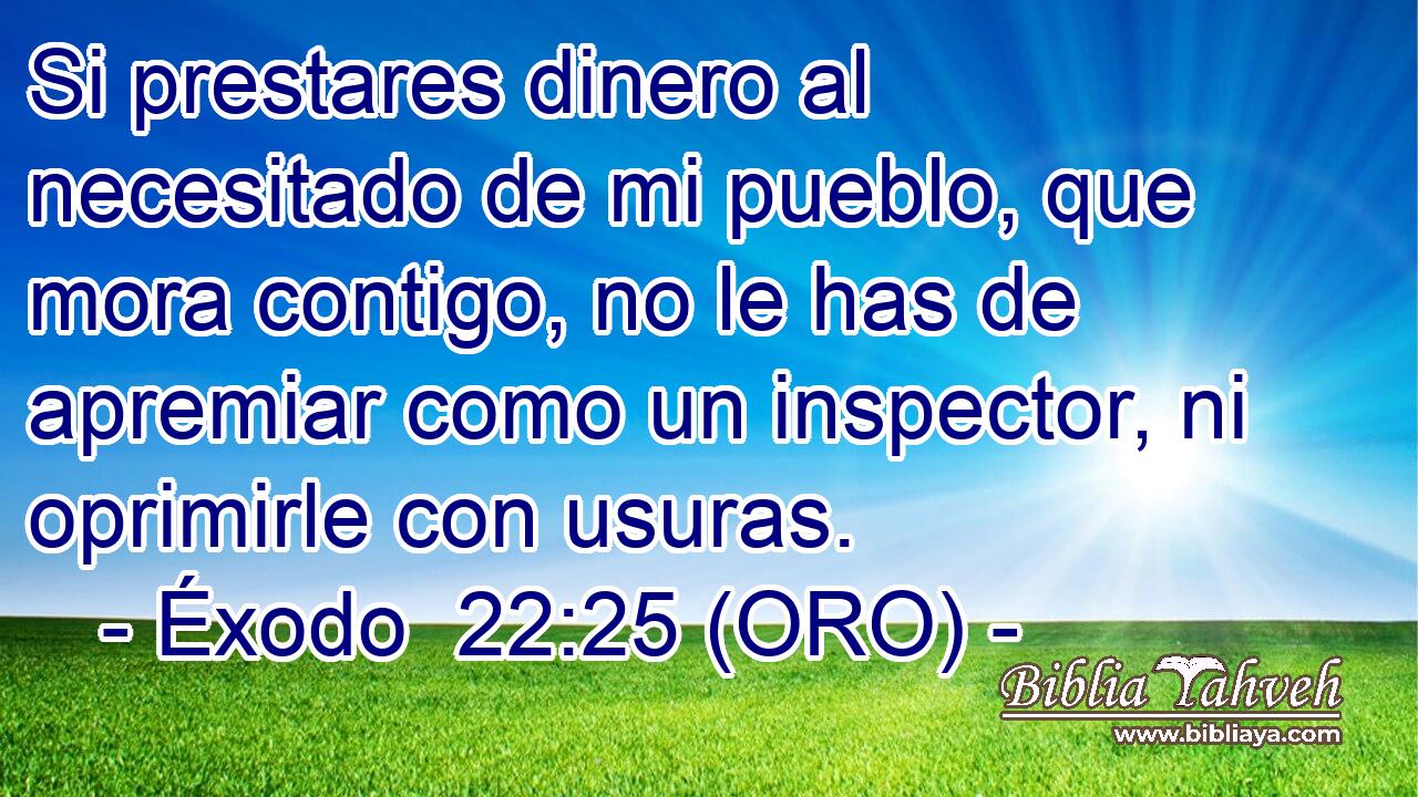  Si prestares dinero al necesitado de mi pueblo, que mora contigo, no le has de apremiar como un inspector, ni oprimirle con usuras. 