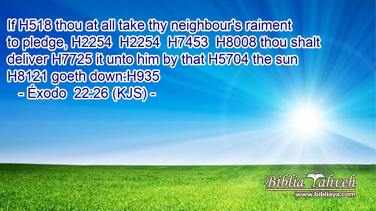 If H518 thou at all take thy neighbour's raiment to pledge, H2254  H2254  H7453  H8008 thou shalt deliver H7725 it unto him by that H5704 the sun H8121 goeth down:H935
