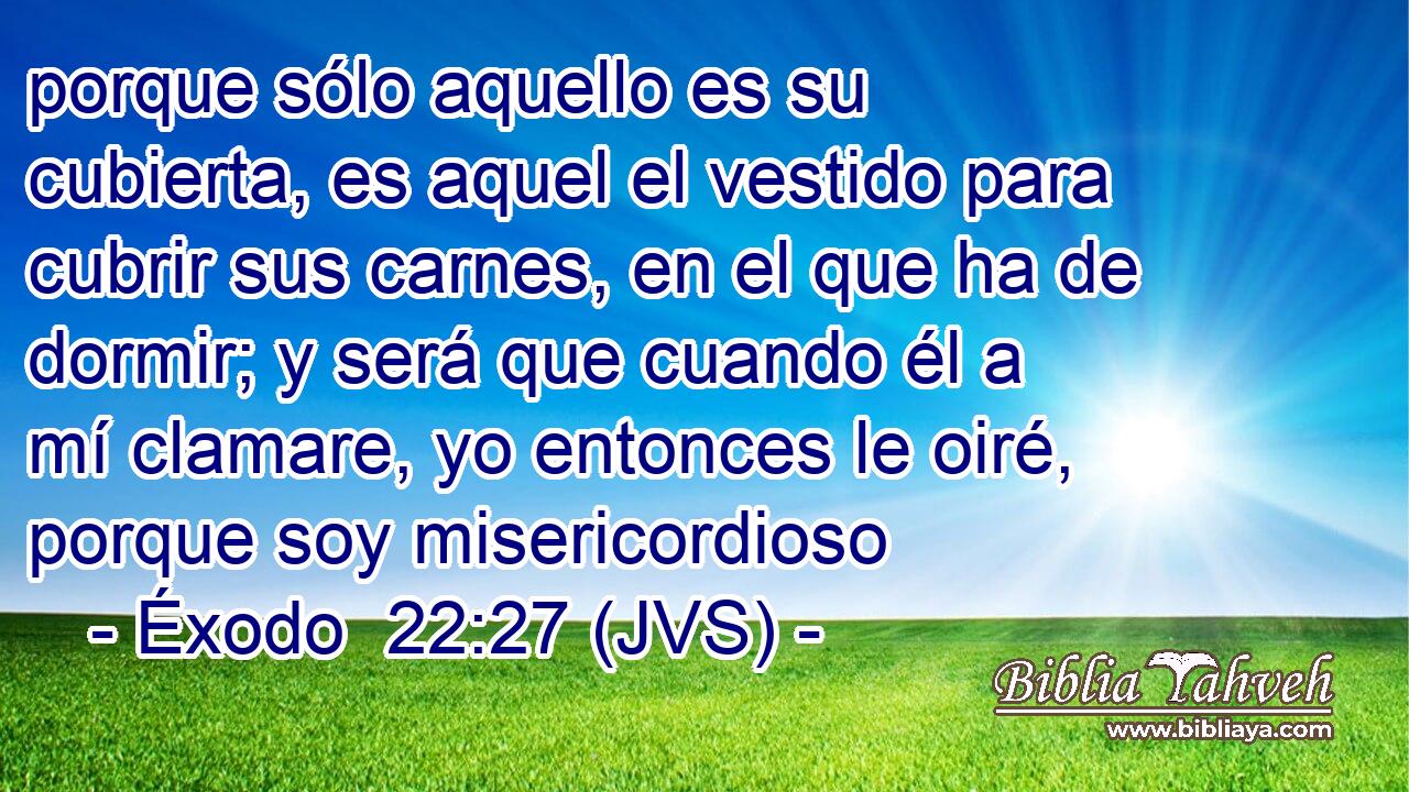 porque sólo aquello es su cubierta, es aquel el vestido para cubrir sus carnes, en el que ha de dormir; y será que cuando él a mí clamare, yo entonces le oiré, porque soy misericordioso