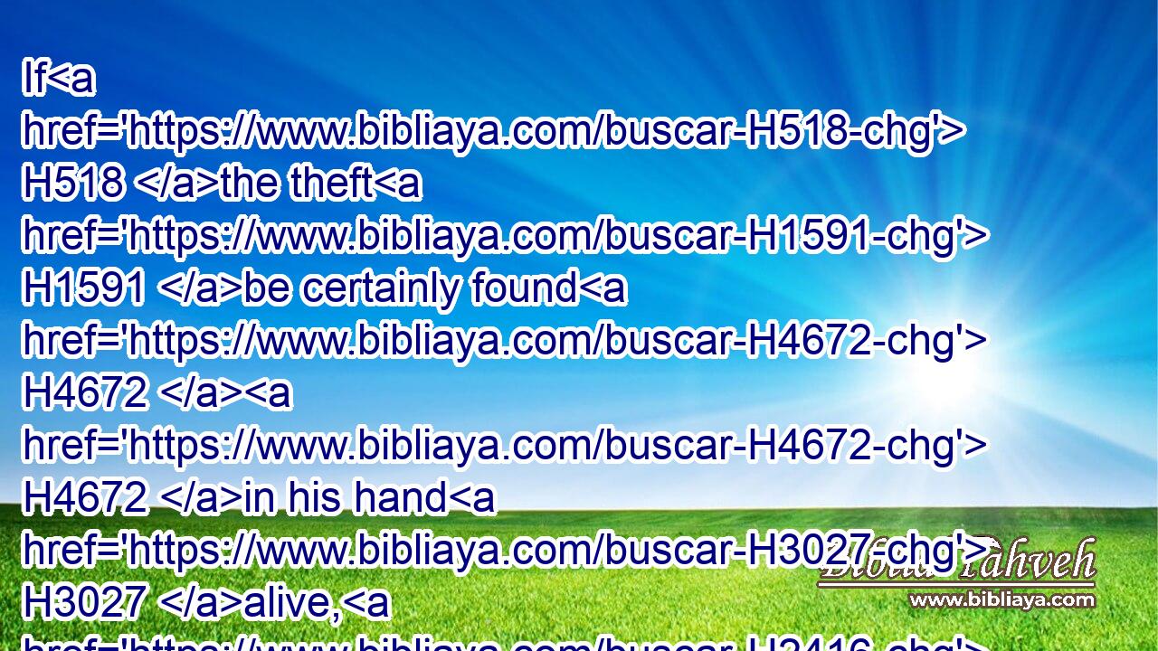 If H518 the theft H1591 be certainly found H4672  H4672 in his hand H3027 alive, H2416 whether it be ox, H4480  H7794 or H5704 ass, H2543 or H5704 sheep; H7716 he shall restore H7999 double.H8147