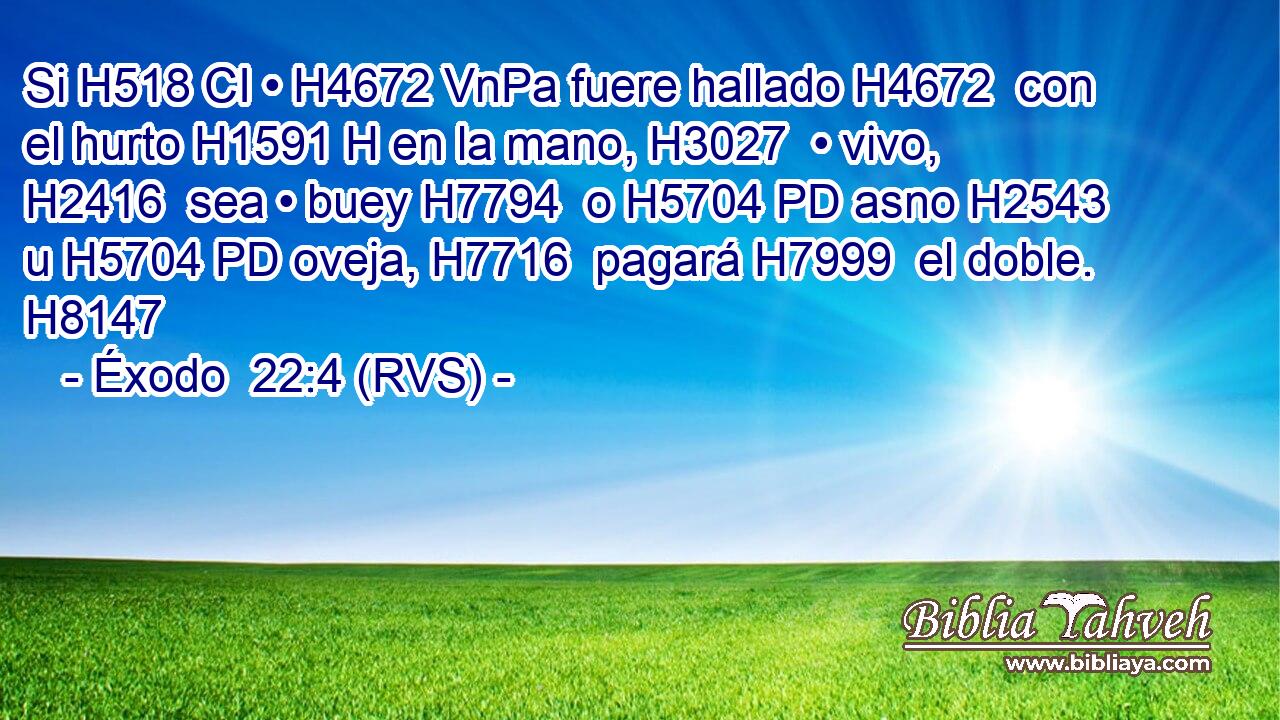 Si H518 CI • H4672 VnPa fuere hallado H4672  con el hurto H1591 H en la mano, H3027  • vivo, H2416  sea • buey H7794  o H5704 PD asno H2543  u H5704 PD oveja, H7716  pagará H7999  el doble. H8147  