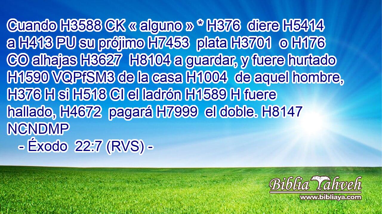 Cuando H3588 CK « alguno » * H376  diere H5414  a H413 PU su prójimo H7453  plata H3701  o H176 CO alhajas H3627  H8104 a guardar, y fuere hurtado H1590 VQPfSM3 de la casa H1004  de aquel hombre, H376 H si H518 CI el ladrón H1589 H fuere hallado, H4672  pagará H7999  el doble. H8147 NCNDMP 