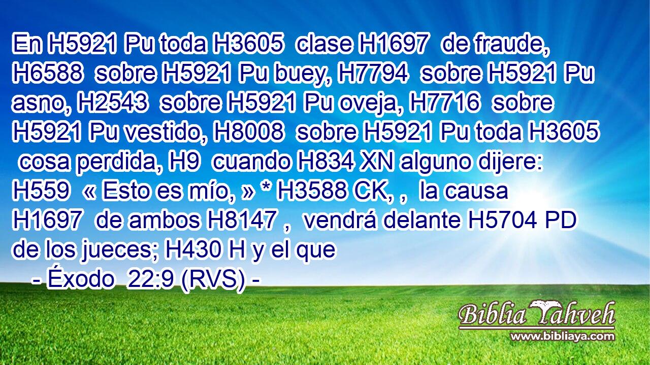 En H5921 Pu toda H3605  clase H1697  de fraude, H6588  sobre H5921 Pu buey, H7794  sobre H5921 Pu asno, H2543  sobre H5921 Pu oveja, H7716  sobre H5921 Pu vestido, H8008  sobre H5921 Pu toda H3605  cosa perdida, H9  cuando H834 XN alguno dijere: H559  « Esto es mío, » * H3588 CK, ,  la causa H1697  de ambos H8147 ,  vendrá delante H5704 PD de los jueces; H430 H y el que 