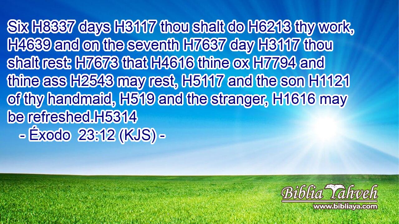Six H8337 days H3117 thou shalt do H6213 thy work, H4639 and on the seventh H7637 day H3117 thou shalt rest: H7673 that H4616 thine ox H7794 and thine ass H2543 may rest, H5117 and the son H1121 of thy handmaid, H519 and the stranger, H1616 may be refreshed.H5314