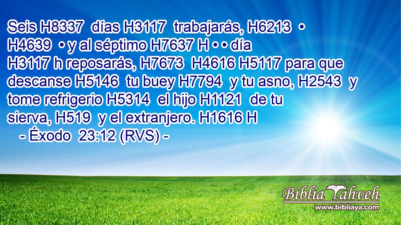 Seis H8337  días H3117  trabajarás, H6213  • H4639  • y al séptimo H7637 H • • día H3117 h reposarás, H7673  H4616 H5117 para que descanse H5146  tu buey H7794  y tu asno, H2543  y tome refrigerio H5314  el hijo H1121  de tu sierva, H519  y el extranjero. H1616 H 