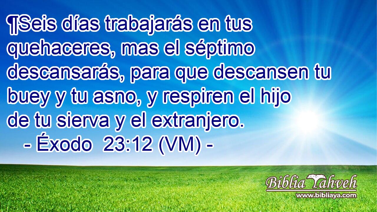  ¶Seis días trabajarás en tus quehaceres, mas el séptimo descansarás, para que descansen tu buey y tu asno, y respiren el hijo de tu sierva y el extranjero. 