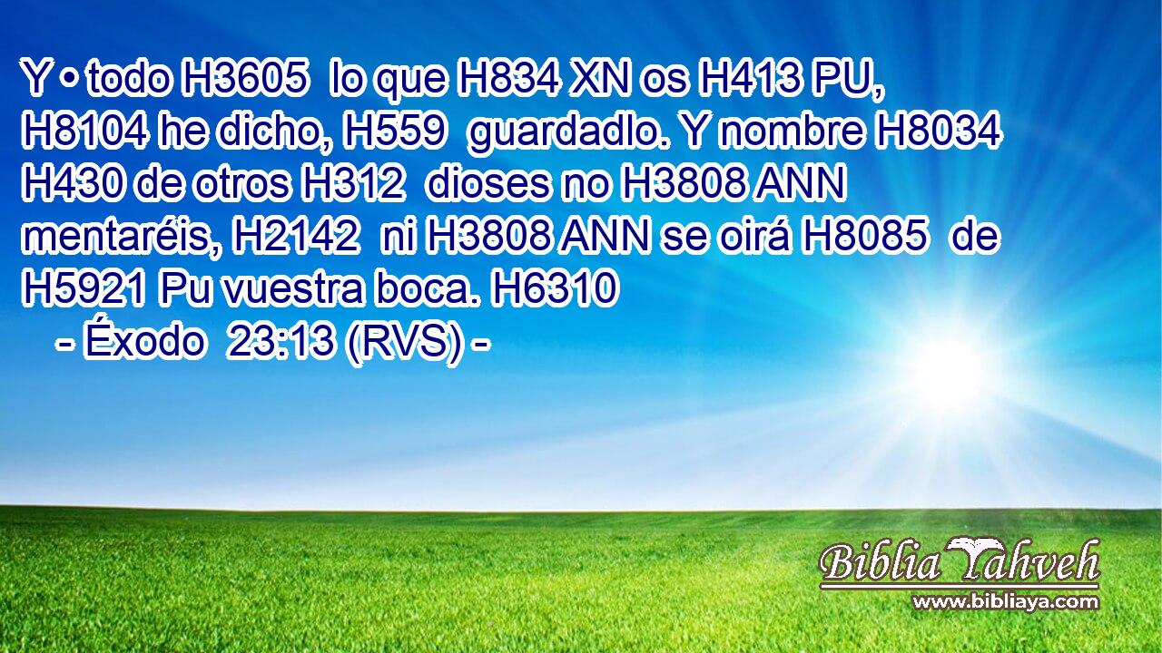 Y • todo H3605  lo que H834 XN os H413 PU,  H8104 he dicho, H559  guardadlo. Y nombre H8034  H430 de otros H312  dioses no H3808 ANN mentaréis, H2142  ni H3808 ANN se oirá H8085  de H5921 Pu vuestra boca. H6310  