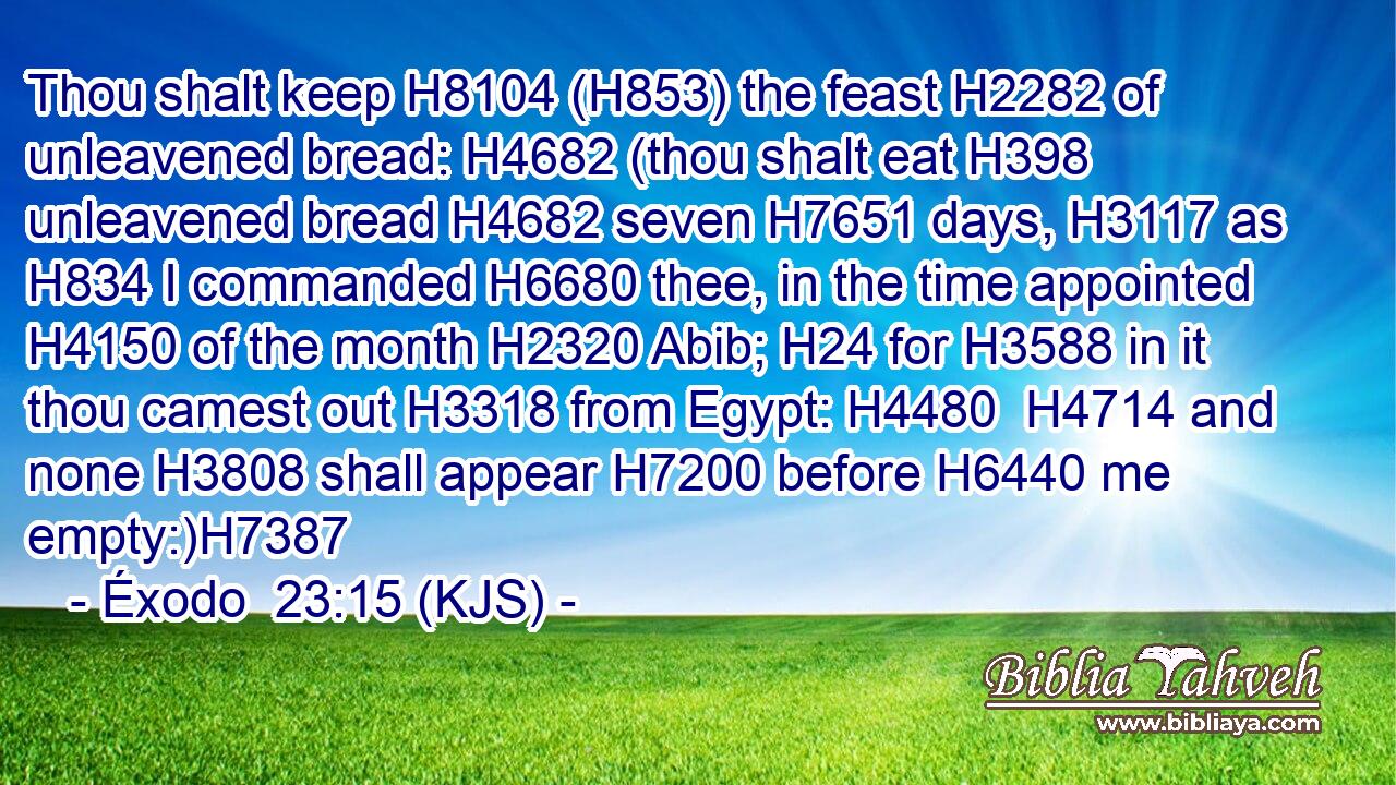 Thou shalt keep H8104 (H853) the feast H2282 of unleavened bread: H4682 (thou shalt eat H398 unleavened bread H4682 seven H7651 days, H3117 as H834 I commanded H6680 thee, in the time appointed H4150 of the month H2320 Abib; H24 for H3588 in it thou camest out H3318 from Egypt: H4480  H4714 and none H3808 shall appear H7200 before H6440 me empty:)H7387