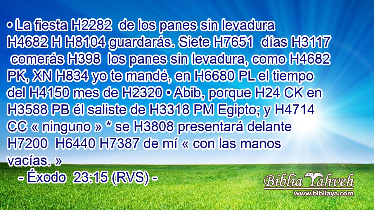 • La fiesta H2282  de los panes sin levadura H4682 H H8104 guardarás. Siete H7651  días H3117  comerás H398  los panes sin levadura, como H4682 PK, XN H834 yo te mandé, en H6680 PL el tiempo del H4150 mes de H2320 • Abib, porque H24 CK en H3588 PB él saliste de H3318 PM Egipto; y H4714 CC « ninguno » * se H3808 presentará delante H7200  H6440 H7387 de mí « con las manos vacías. » 