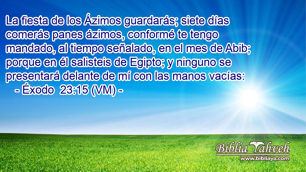  La fiesta de los Ázimos guardarás; siete días comerás panes ázimos, conformé te tengo mandado, al tiempo señalado, en el mes de Abib; porque en él salisteis de Egipto; y ninguno se presentará delante de mí con las manos vacías: 